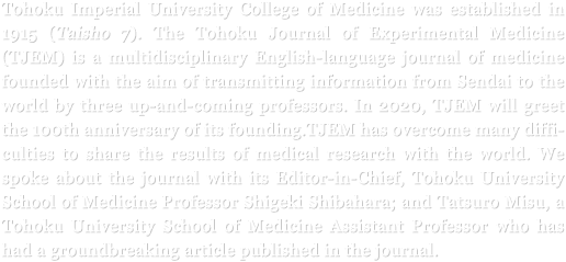 Tohoku Imperial University College of Medicine was established in 1915 (Taisho 7). The Tohoku Journal of Experimental Medicine (TJEM) is a multidisciplinary English-language journal of medicine founded with the aim of transmitting information from Sendai to the world by three up-and-coming professors. In 2020, TJEM will greet the 100th anniversary of its founding. TJEM has overcome many difficulties to share the results of medical research with the world. We spoke about the journal with its Editor-in-Chief, Tohoku University School of Medicine Professor Shigeki Shibahara; and Tatsuro Misu, a Tohoku University School of Medicine Assistant Professor who has had a groundbreaking article published in the journal.