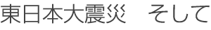 東日本大震災　そして