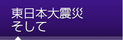 東日本大震災 そして