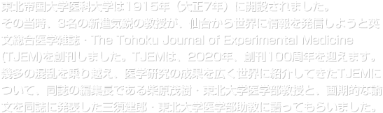 東北帝国大学医科大学は1915年（大正7年）に開設されました。その当時、3名の新進気鋭の教授が、仙台から世界に情報を発信しようと英文総合医学雑誌・The Tohoku Journal of Experimental Medicine (TJEM)を創刊しました。TJEMは、2020年、創刊100周年を迎えます。幾多の混乱を乗り越え、医学研究の成果を広く世界に紹介してきたTJEMについて、同誌の編集長である柴原茂樹・東北大学医学部教授と、画期的な論文を同誌に発表した三須建郎・東北大学医学部助教に語ってもらいました。